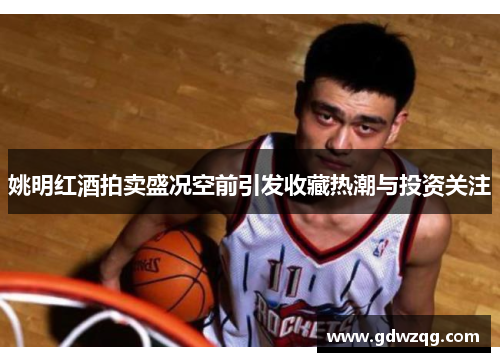 姚明红酒拍卖盛况空前引发收藏热潮与投资关注