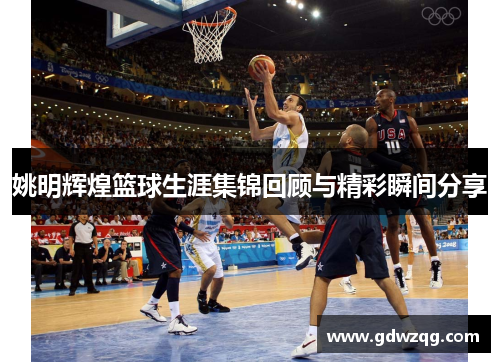 姚明辉煌篮球生涯集锦回顾与精彩瞬间分享