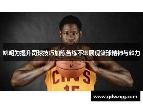 姚明为提升罚球技巧加练苦练不辍展现篮球精神与毅力