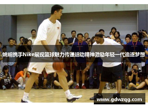 姚明携手Nike展现篮球魅力传递运动精神激励年轻一代追逐梦想