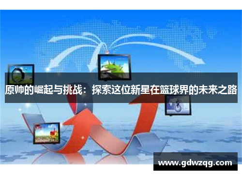 原帅的崛起与挑战：探索这位新星在篮球界的未来之路