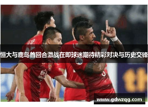 恒大与鹿岛首回合激战在即球迷期待精彩对决与历史交锋